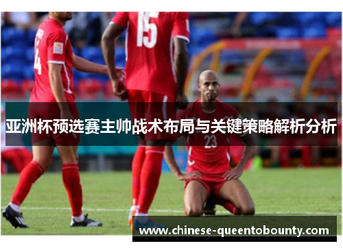 亚洲杯预选赛主帅战术布局与关键策略解析分析 亚洲杯预选赛主帅战术布局与关键策略解析分析