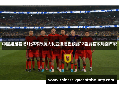 中国男足客场1比3不敌澳大利亚遭遇世预赛18强赛首败局面严峻