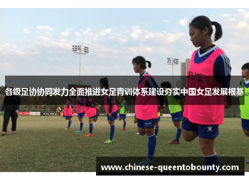 各级足协协同发力全面推进女足青训体系建设夯实中国女足发展根基